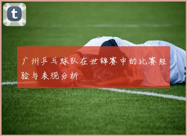 广州乒乓球队在世锦赛中的比赛经验与表现分析