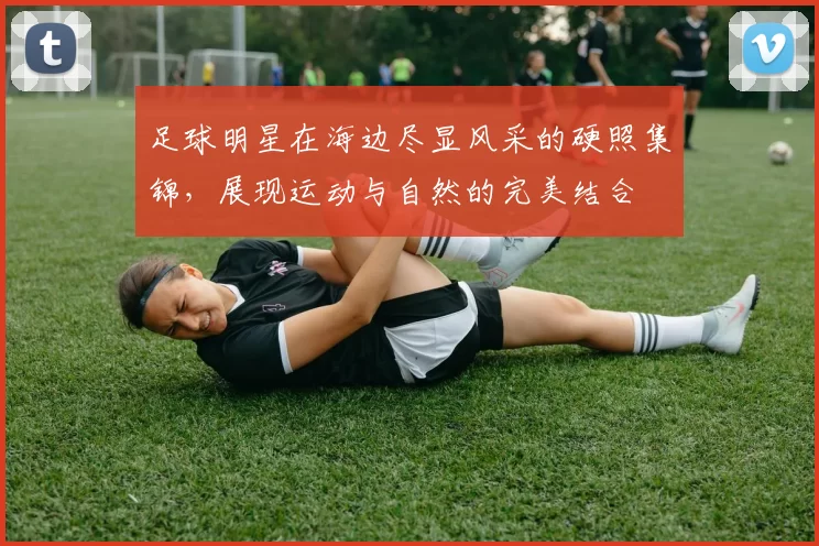 足球明星在海边尽显风采的硬照集锦，展现运动与自然的完美结合