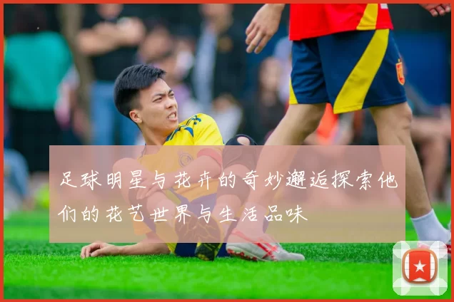 足球明星与花卉的奇妙邂逅探索他们的花艺世界与生活品味