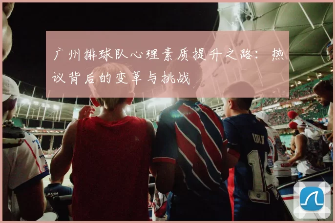 广州排球队心理素质提升之路：热议背后的变革与挑战
