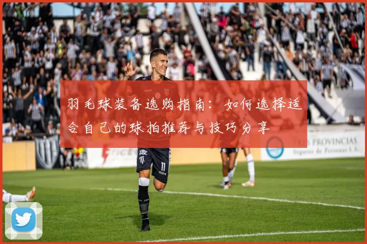 羽毛球装备选购指南：如何选择适合自己的球拍推荐与技巧分享