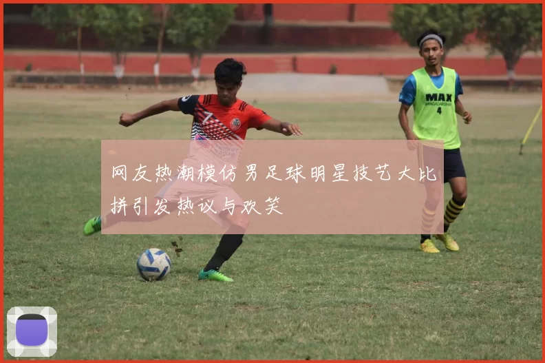 网友热潮模仿男足球明星技艺大比拼引发热议与欢笑