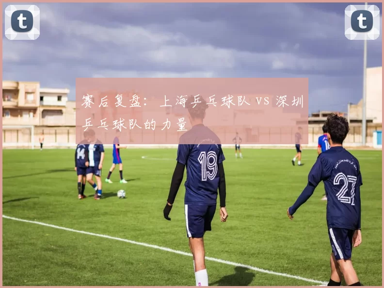 赛后复盘：上海乒乓球队 vs 深圳乒乓球队的力量
