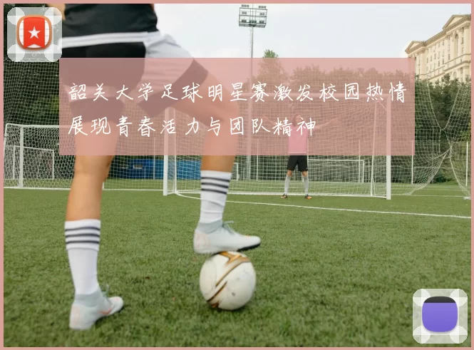 韶关大学足球明星赛激发校园热情展现青春活力与团队精神