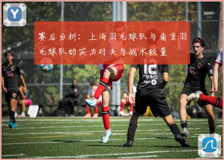 赛后分析：上海羽毛球队与南京羽毛球队的实力对决与战术较量